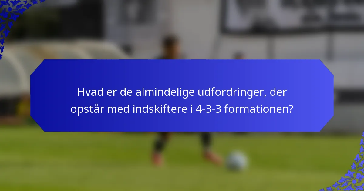 Hvad er de almindelige udfordringer, der opstår med indskiftere i 4-3-3 formationen?